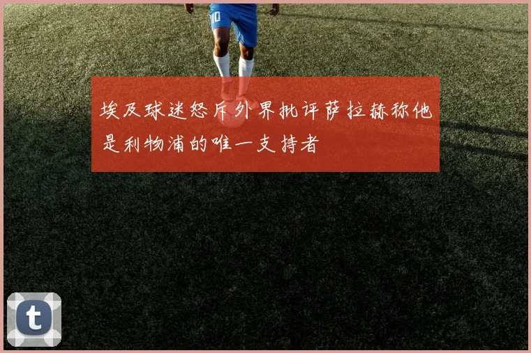 埃及球迷怒斥外界批评萨拉赫称他是利物浦的唯一支持者