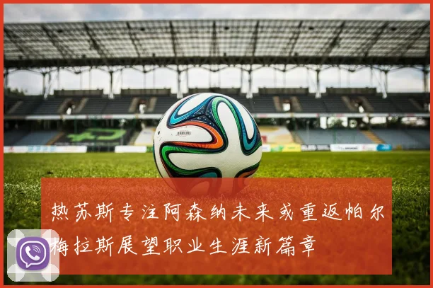 热苏斯专注阿森纳未来或重返帕尔梅拉斯展望职业生涯新篇章