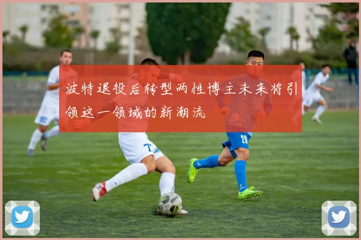 波特退役后转型两性博主未来将引领这一领域的新潮流