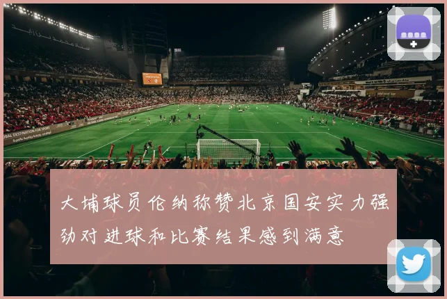 大埔球员伦纳称赞北京国安实力强劲对进球和比赛结果感到满意