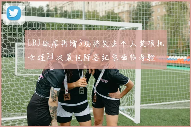 LBJ缺席再增3场将失去个人奖项机会连21次最佳阵容纪录面临考验