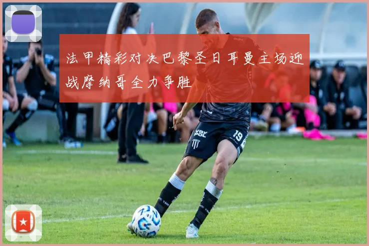 法甲精彩对决巴黎圣日耳曼主场迎战摩纳哥全力争胜